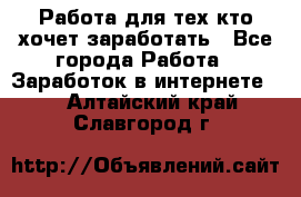 Работа для тех кто хочет заработать - Все города Работа » Заработок в интернете   . Алтайский край,Славгород г.